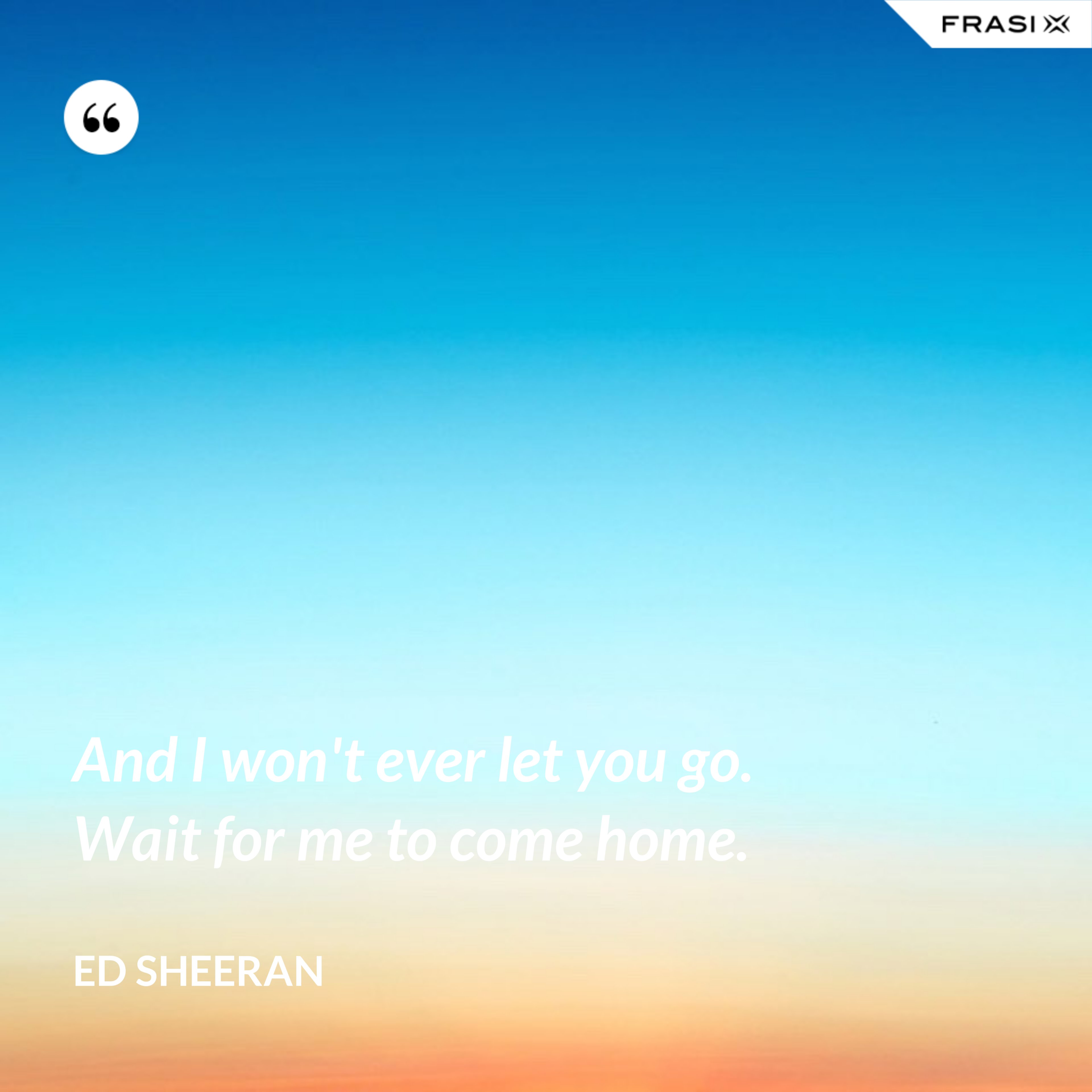 And I won't ever let you go. Wait for me to come home. - Ed Sheeran