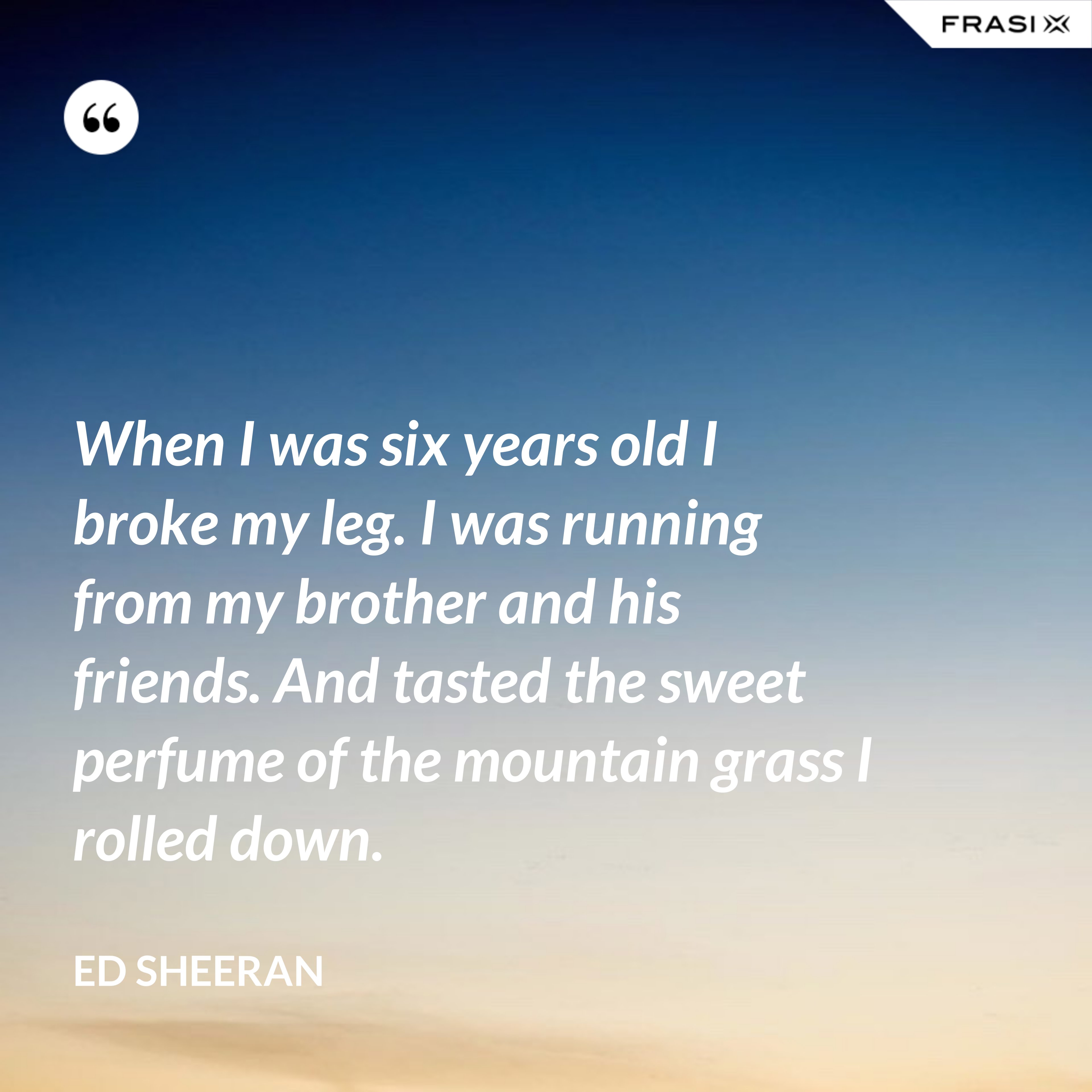 When I was six years old I broke my leg. I was running from my brother and his friends. And tasted the sweet perfume of the mountain grass I rolled down. - Ed Sheeran