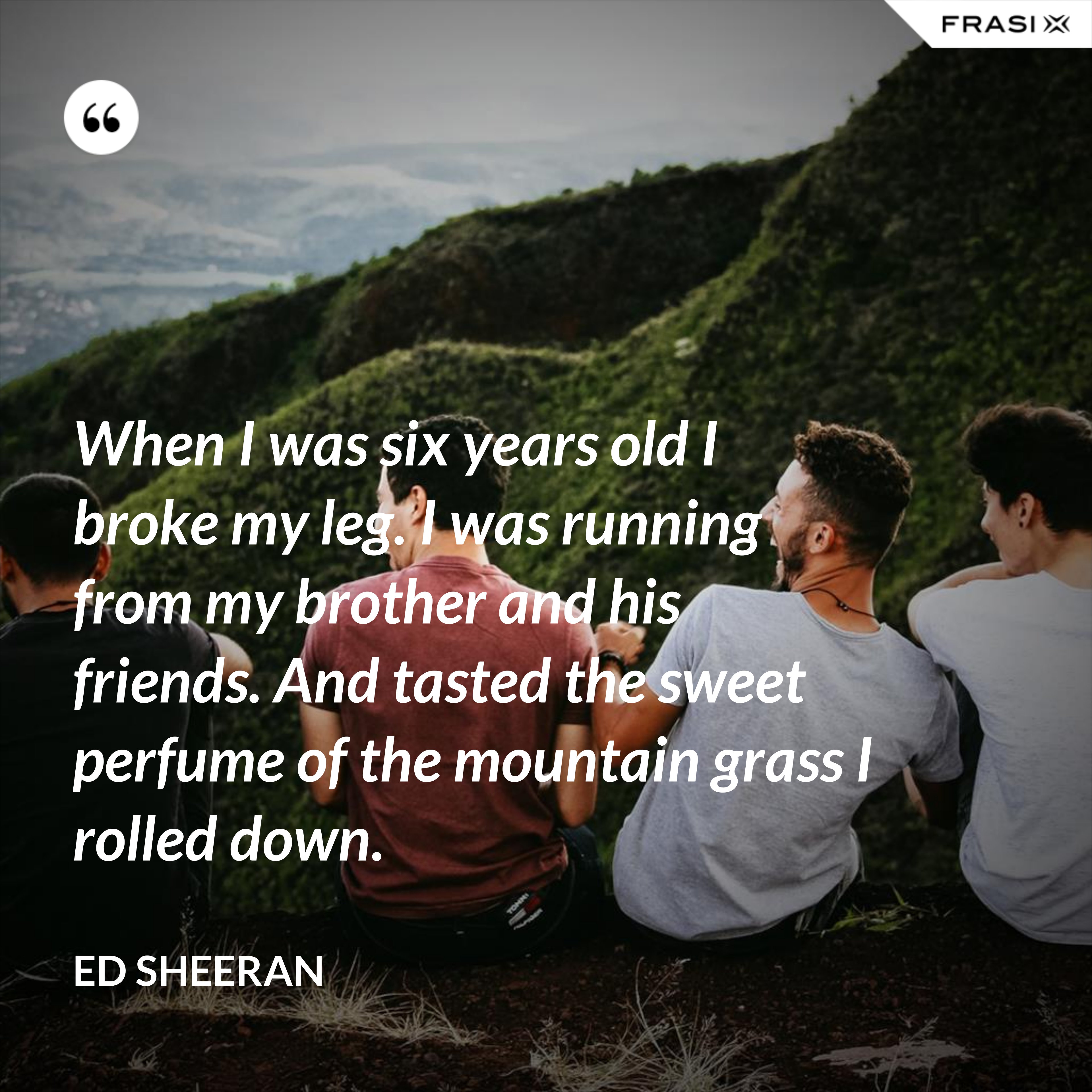 When I was six years old I broke my leg. I was running from my brother and his friends. And tasted the sweet perfume of the mountain grass I rolled down. - Ed Sheeran