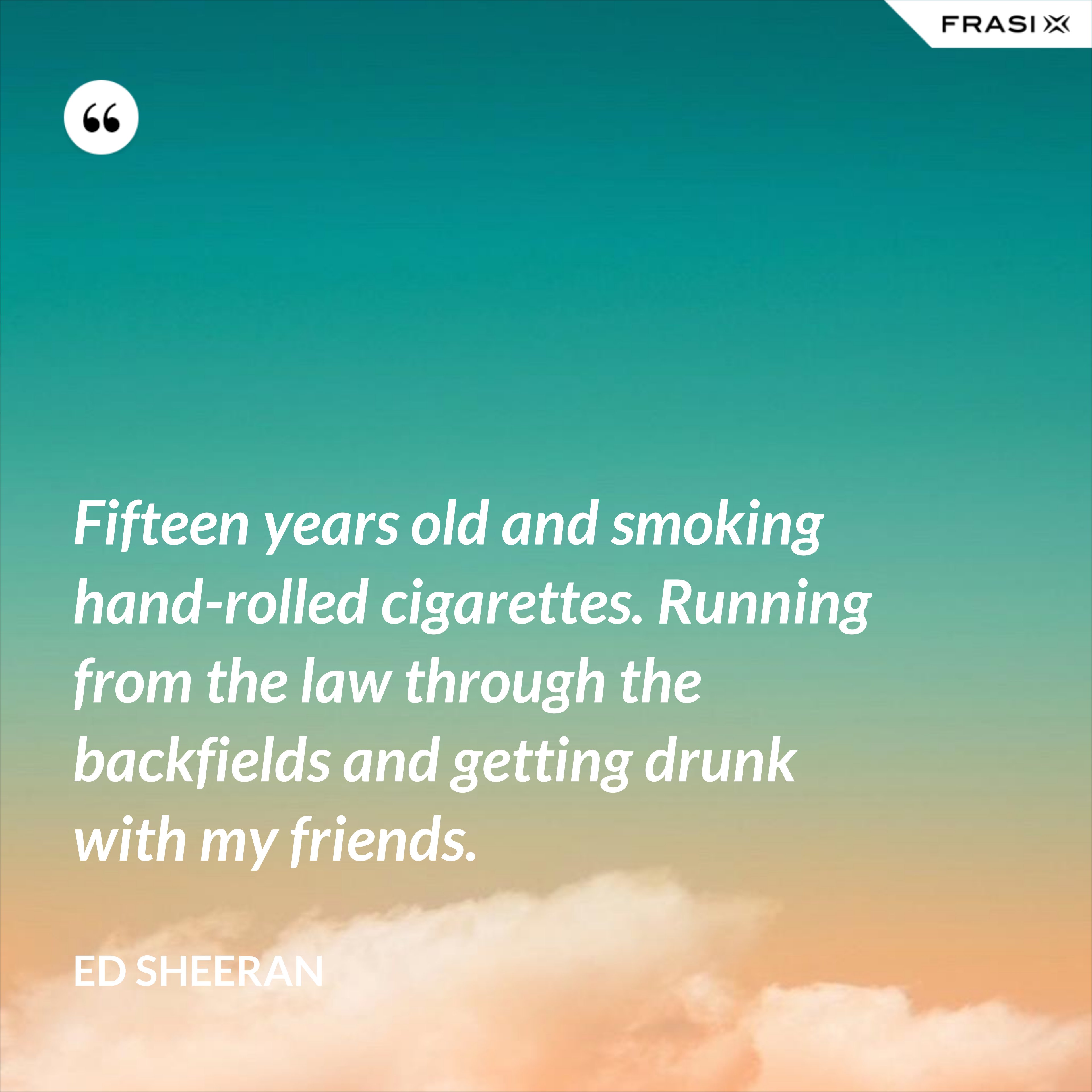 Fifteen years old and smoking hand-rolled cigarettes. Running from the law through the backfields and getting drunk with my friends. - Ed Sheeran