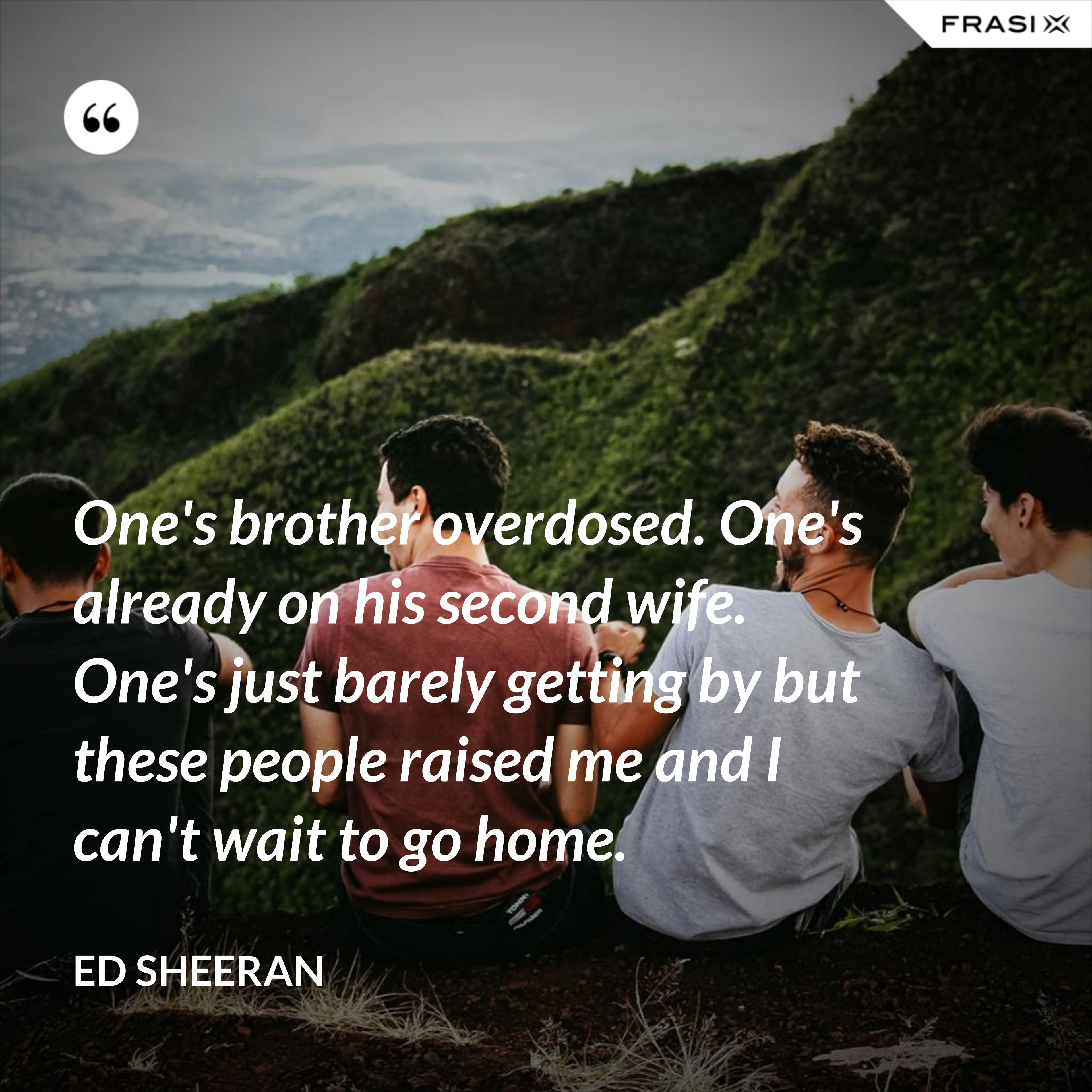 One's brother overdosed. One's already on his second wife. One's just barely getting by but these people raised me and I can't wait to go home. - Ed Sheeran