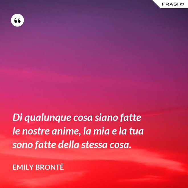 Di qualunque cosa siano fatte le nostre anime, la mia e la tua sono fatte della stessa cosa. - Emily Brontë