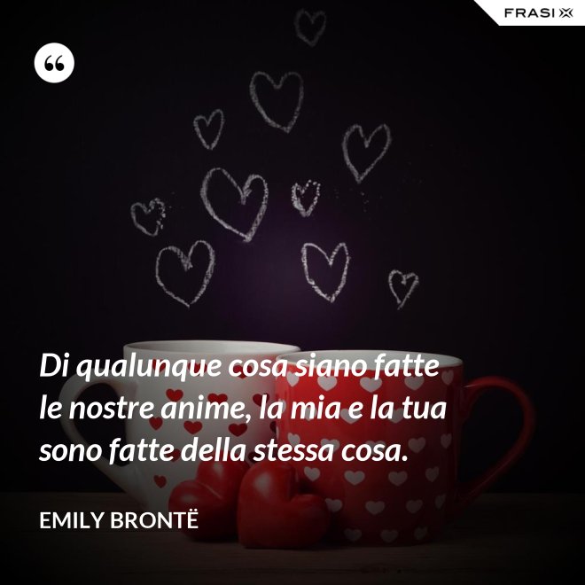 Di qualunque cosa siano fatte le nostre anime, la mia e la tua sono fatte della stessa cosa. - Emily Brontë