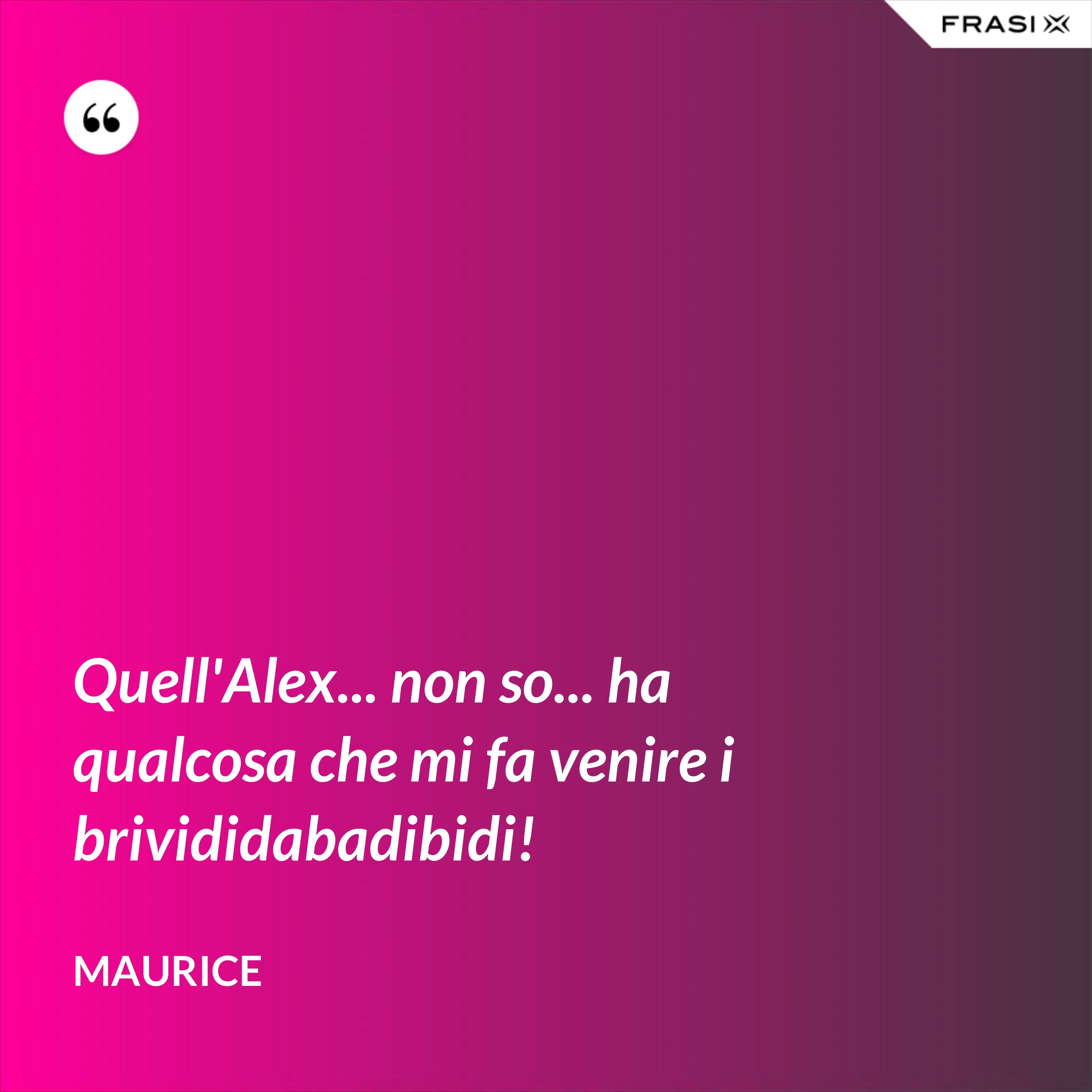 Quell'Alex... non so... ha qualcosa che mi fa venire i brivididabadibidi! - Maurice
