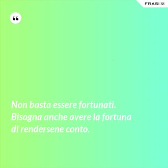 Non basta essere fortunati. Bisogna anche avere la fortuna di rendersene conto. - Anonimo