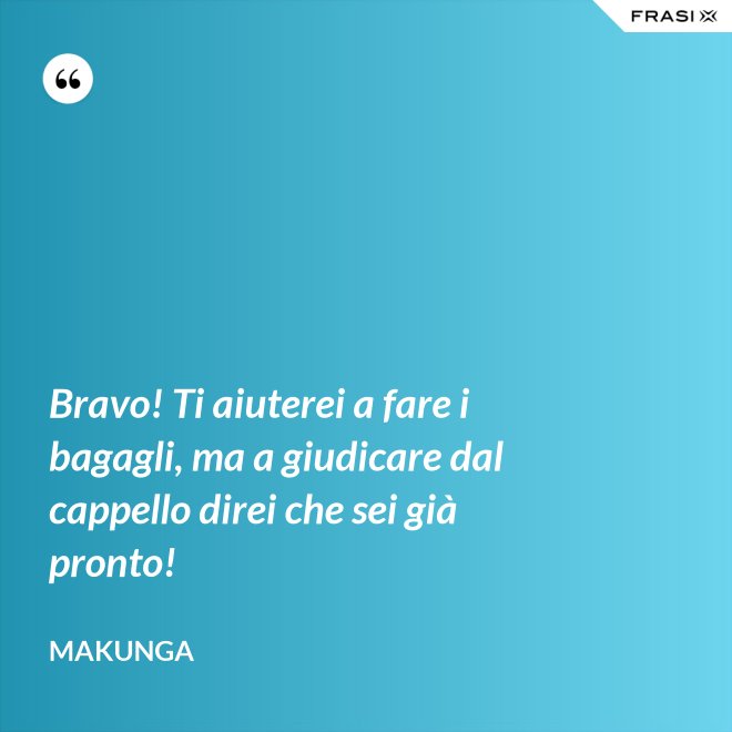 Bravo! Ti aiuterei a fare i bagagli, ma a giudicare dal cappello direi che sei già pronto! - Makunga