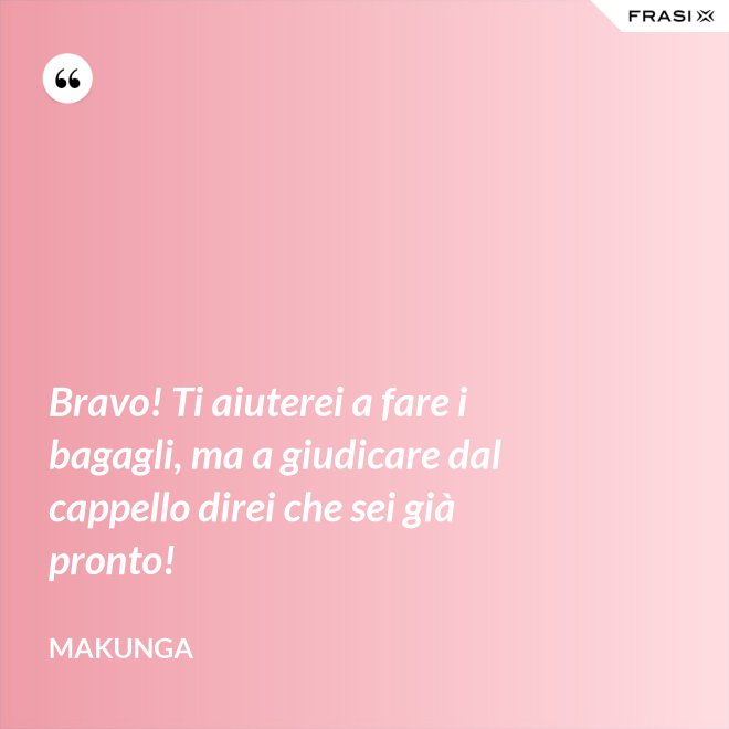 Bravo! Ti aiuterei a fare i bagagli, ma a giudicare dal cappello direi che sei già pronto! - Makunga