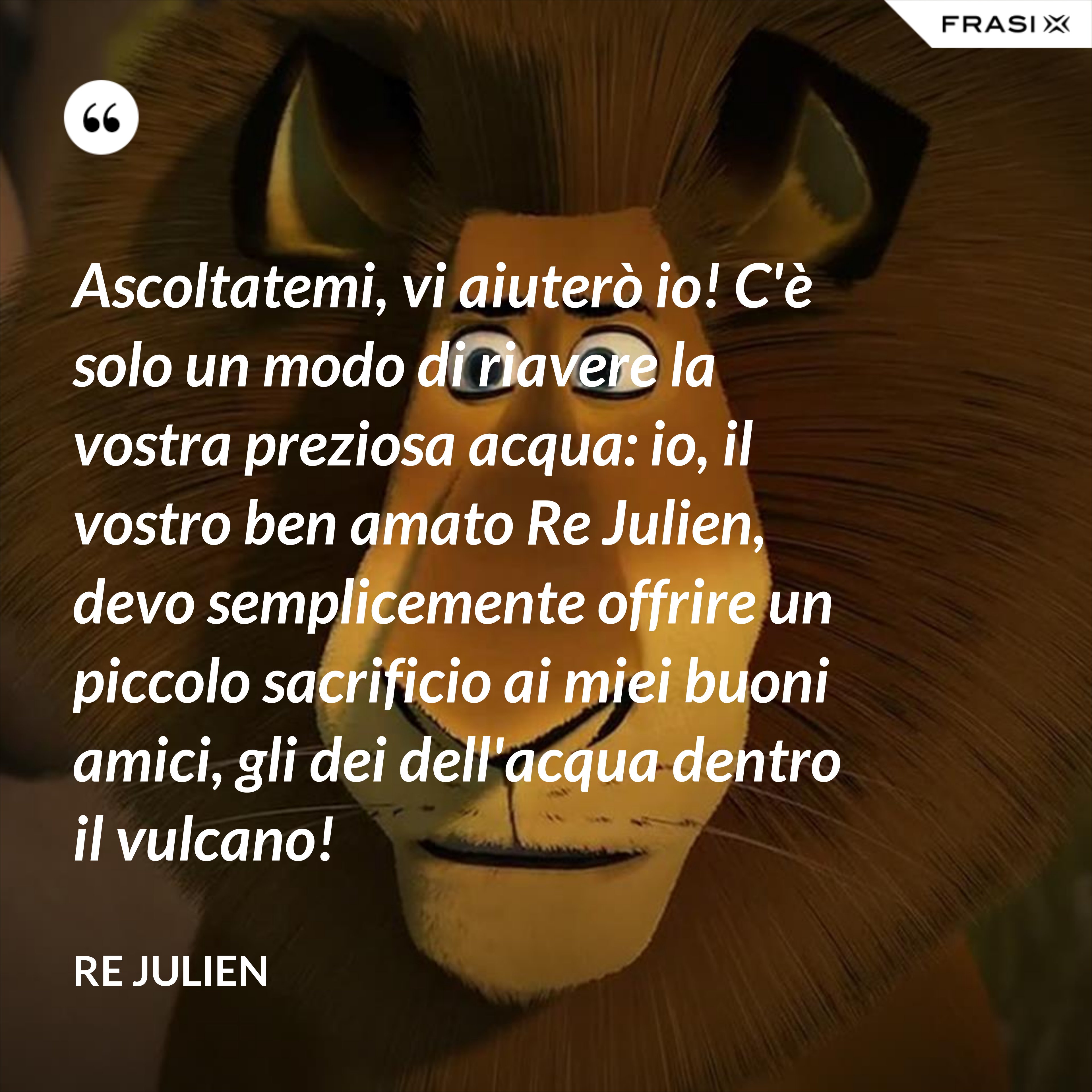 Ascoltatemi, vi aiuterò io! C'è solo un modo di riavere la vostra preziosa acqua: io, il vostro ben amato Re Julien, devo semplicemente offrire un piccolo sacrificio ai miei buoni amici, gli dei dell'acqua dentro il vulcano! - Re Julien