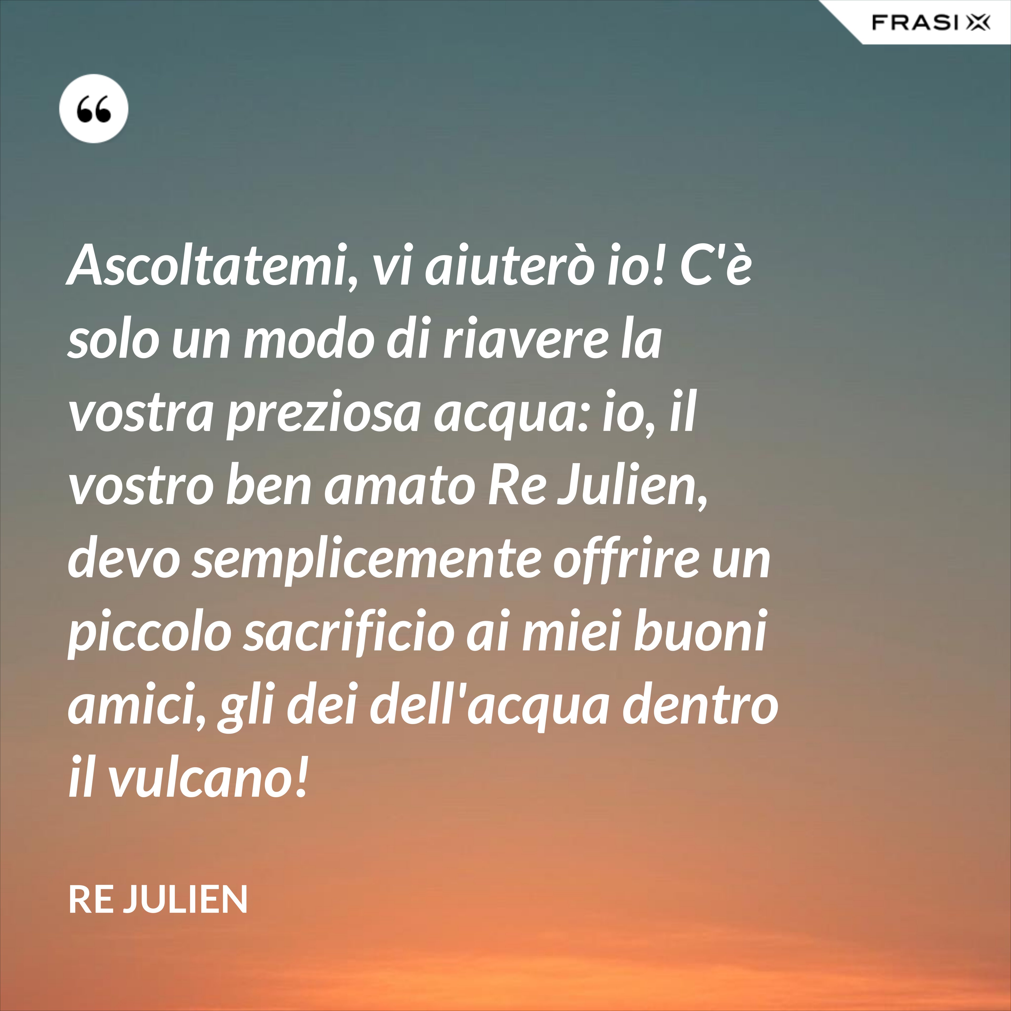 Ascoltatemi, vi aiuterò io! C'è solo un modo di riavere la vostra preziosa acqua: io, il vostro ben amato Re Julien, devo semplicemente offrire un piccolo sacrificio ai miei buoni amici, gli dei dell'acqua dentro il vulcano! - Re Julien