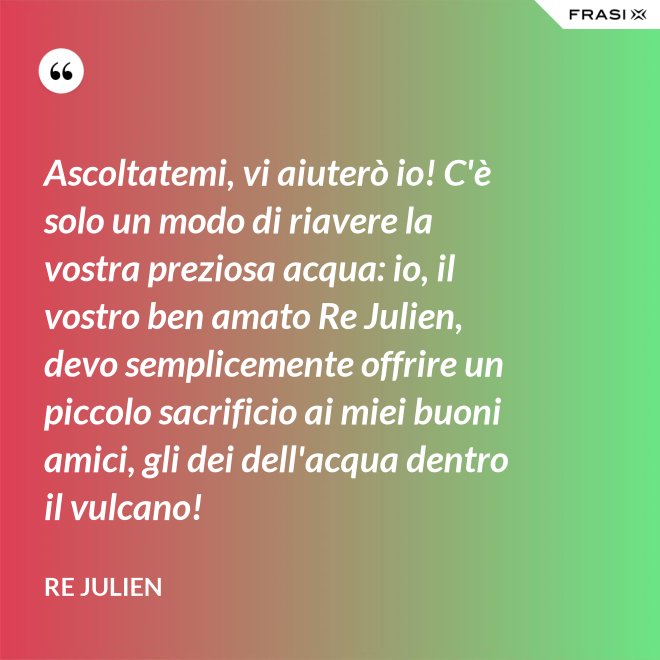 Ascoltatemi, vi aiuterò io! C'è solo un modo di riavere la vostra preziosa acqua: io, il vostro ben amato Re Julien, devo semplicemente offrire un piccolo sacrificio ai miei buoni amici, gli dei dell'acqua dentro il vulcano! - Re Julien