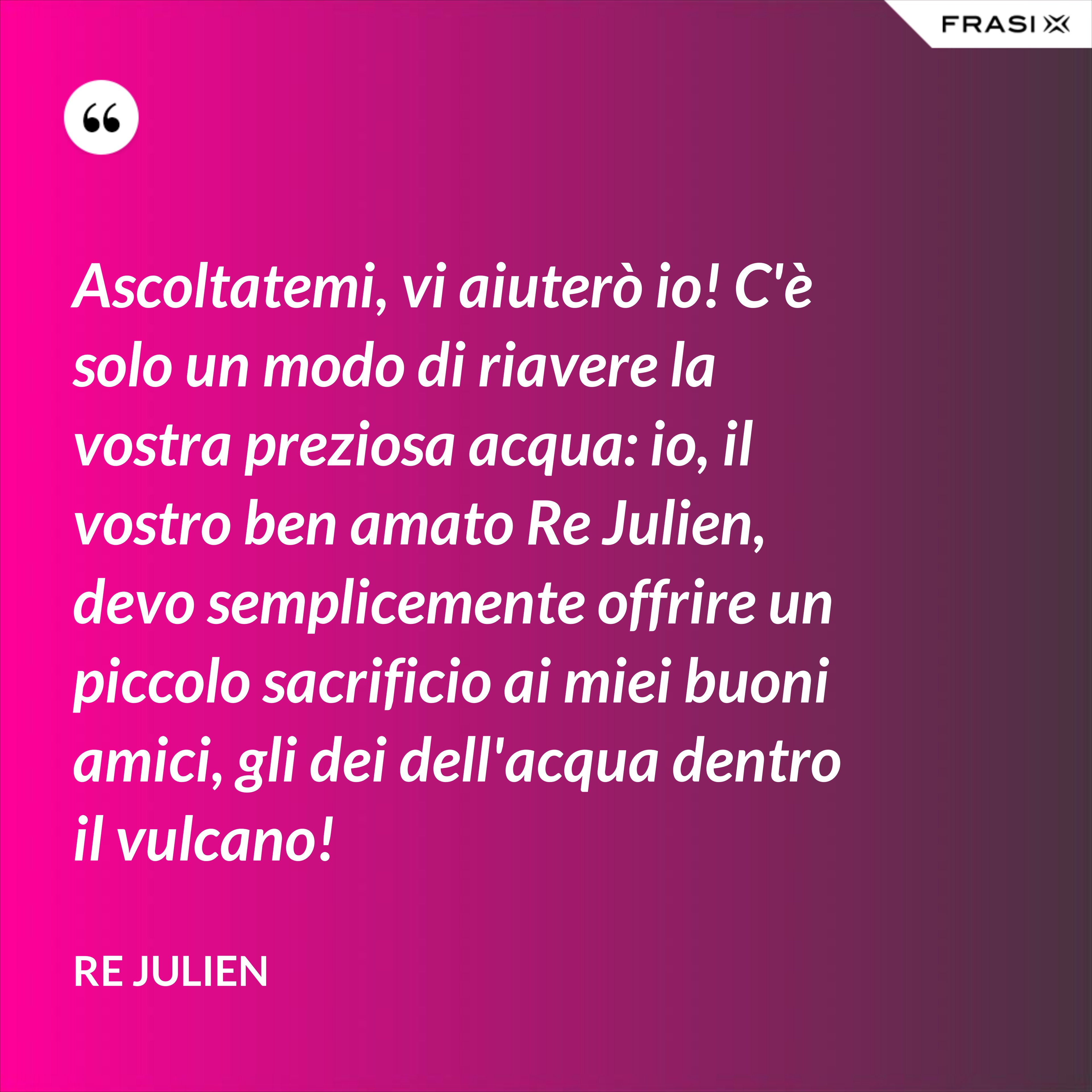 Ascoltatemi, vi aiuterò io! C'è solo un modo di riavere la vostra preziosa acqua: io, il vostro ben amato Re Julien, devo semplicemente offrire un piccolo sacrificio ai miei buoni amici, gli dei dell'acqua dentro il vulcano! - Re Julien