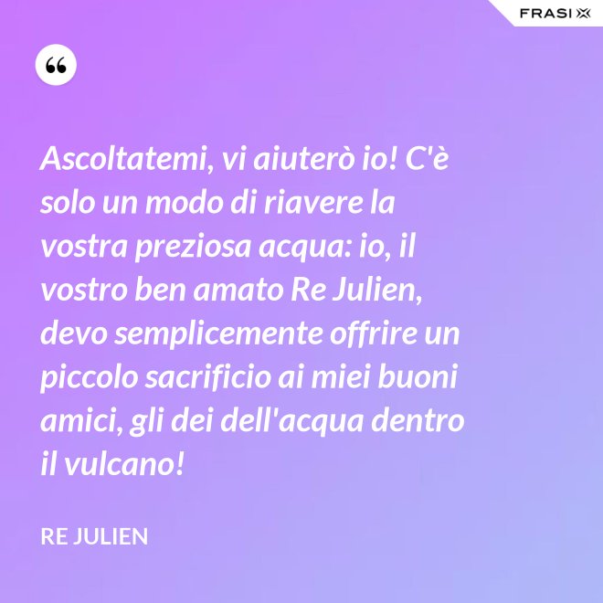Ascoltatemi, vi aiuterò io! C'è solo un modo di riavere la vostra preziosa acqua: io, il vostro ben amato Re Julien, devo semplicemente offrire un piccolo sacrificio ai miei buoni amici, gli dei dell'acqua dentro il vulcano! - Re Julien