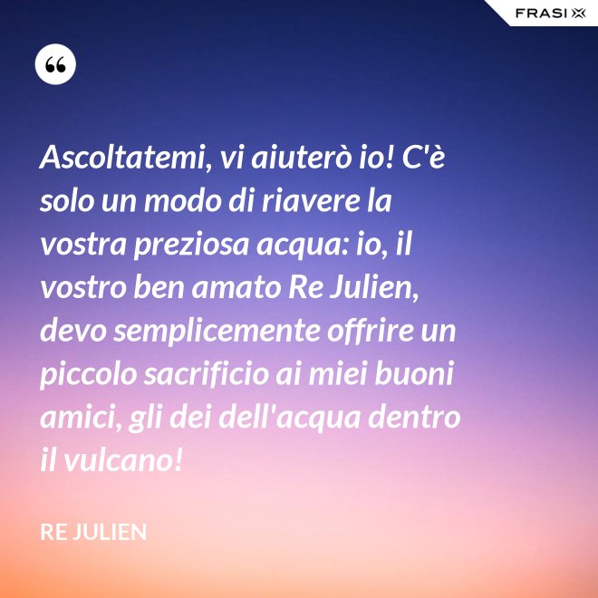 Ascoltatemi, vi aiuterò io! C'è solo un modo di riavere la vostra preziosa acqua: io, il vostro ben amato Re Julien, devo semplicemente offrire un piccolo sacrificio ai miei buoni amici, gli dei dell'acqua dentro il vulcano! - Re Julien