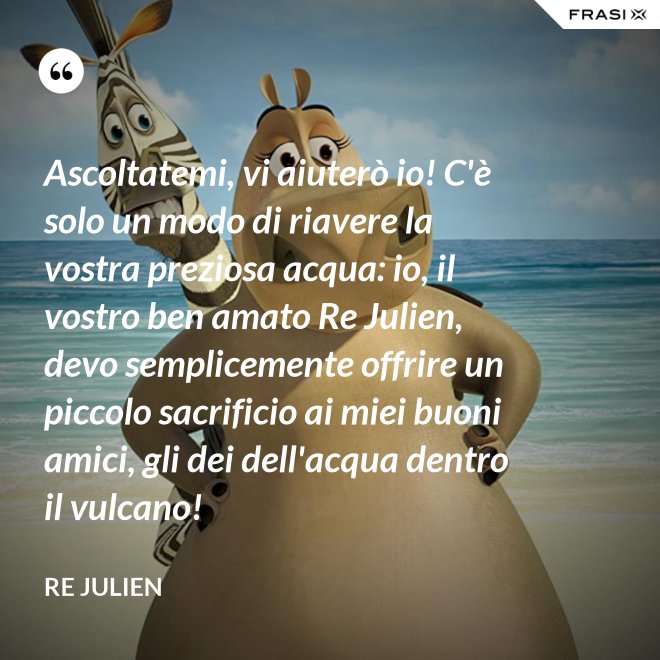 Ascoltatemi, vi aiuterò io! C'è solo un modo di riavere la vostra preziosa acqua: io, il vostro ben amato Re Julien, devo semplicemente offrire un piccolo sacrificio ai miei buoni amici, gli dei dell'acqua dentro il vulcano! - Re Julien