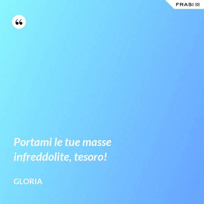 Portami le tue masse infreddolite, tesoro! - Gloria