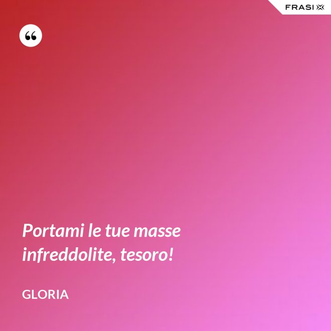 Portami le tue masse infreddolite, tesoro! - Gloria