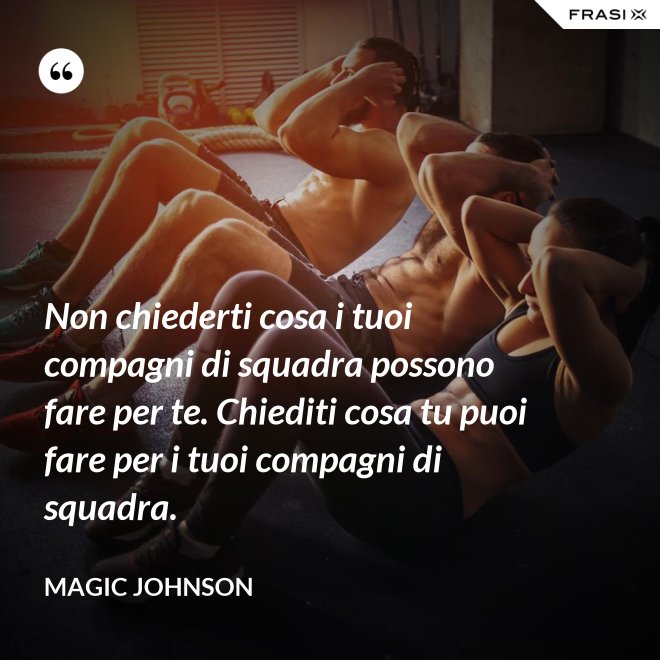 Non chiederti cosa i tuoi compagni di squadra possono fare per te. Chiediti cosa tu puoi fare per i tuoi compagni di squadra. - Magic Johnson