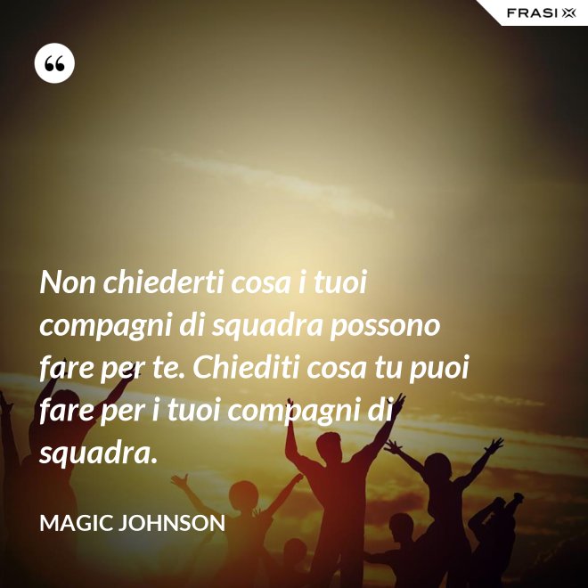Non chiederti cosa i tuoi compagni di squadra possono fare per te. Chiediti cosa tu puoi fare per i tuoi compagni di squadra. - Magic Johnson