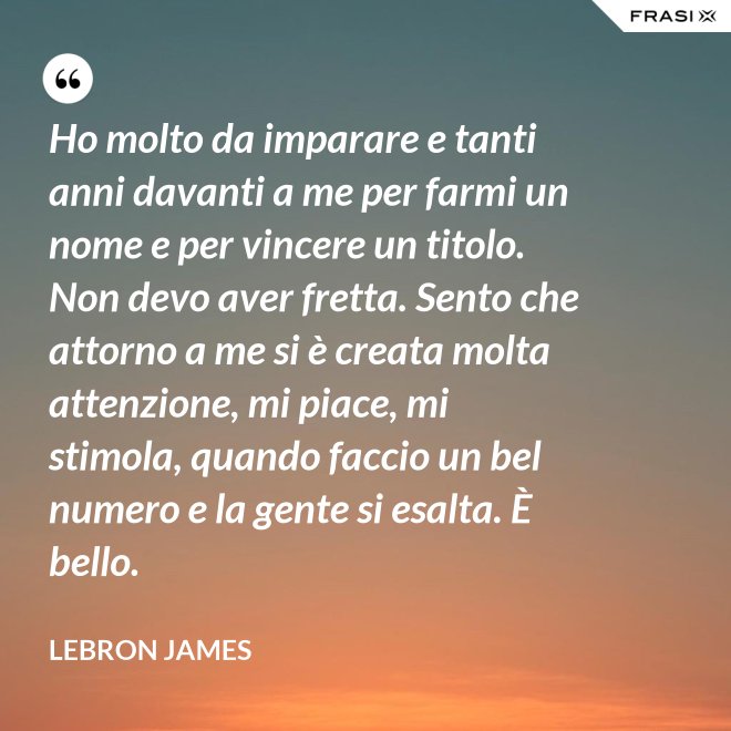 Ho molto da imparare e tanti anni davanti a me per farmi un nome e per vincere un titolo. Non devo aver fretta. Sento che attorno a me si è creata molta attenzione, mi piace, mi stimola, quando faccio un bel numero e la gente si esalta. È bello. - LeBron James