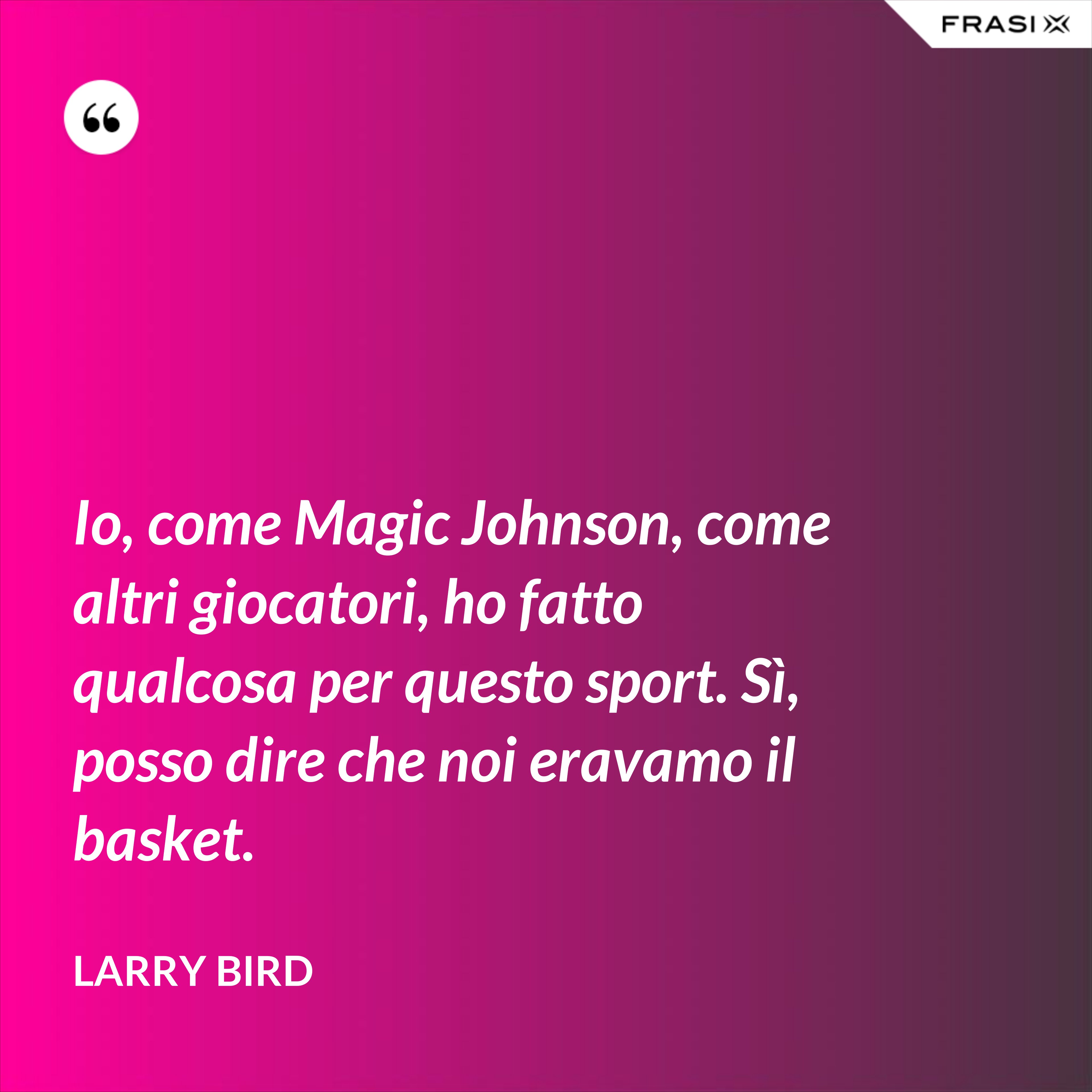 Io, come Magic Johnson, come altri giocatori, ho fatto qualcosa per questo sport. Sì, posso dire che noi eravamo il basket. - Larry Bird