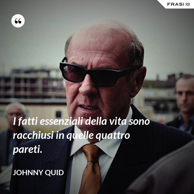 I fatti essenziali della vita sono racchiusi in quelle quattro pareti. - Johnny Quid