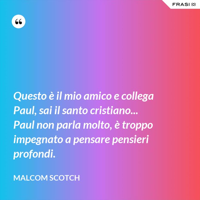 Questo è il mio amico e collega Paul, sai il santo cristiano... Paul non parla molto, è troppo impegnato a pensare pensieri profondi. - Malcom Scotch
