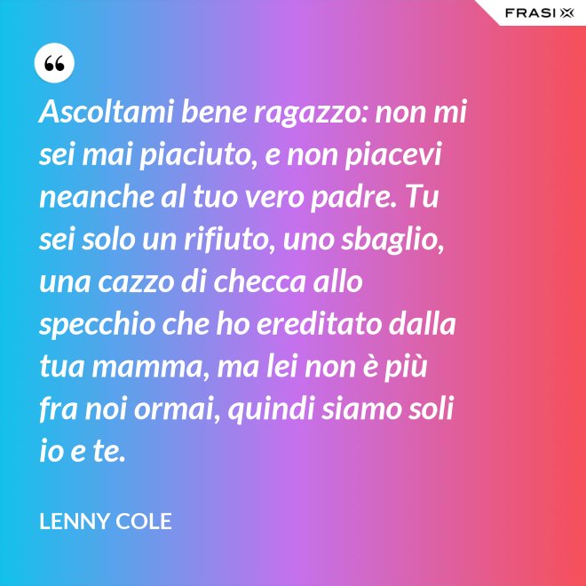 Ascoltami bene ragazzo: non mi sei mai piaciuto, e non piacevi neanche al tuo vero padre. Tu sei solo un rifiuto, uno sbaglio, una cazzo di checca allo specchio che ho ereditato dalla tua mamma, ma lei non è più fra noi ormai, quindi siamo soli io e te. - Lenny Cole