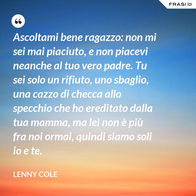 Ascoltami bene ragazzo: non mi sei mai piaciuto, e non piacevi neanche al tuo vero padre. Tu sei solo un rifiuto, uno sbaglio, una cazzo di checca allo specchio che ho ereditato dalla tua mamma, ma lei non è più fra noi ormai, quindi siamo soli io e te. - Lenny Cole