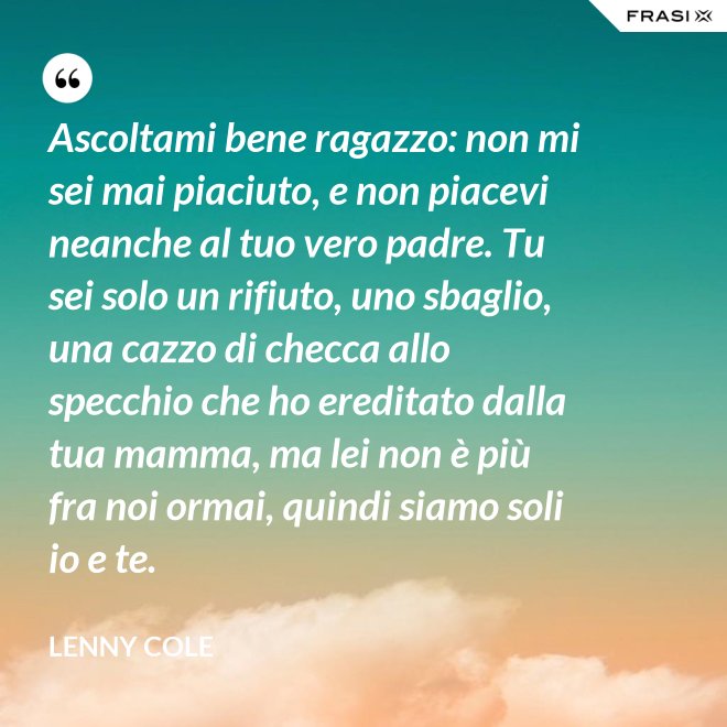 Ascoltami bene ragazzo: non mi sei mai piaciuto, e non piacevi neanche al tuo vero padre. Tu sei solo un rifiuto, uno sbaglio, una cazzo di checca allo specchio che ho ereditato dalla tua mamma, ma lei non è più fra noi ormai, quindi siamo soli io e te. - Lenny Cole
