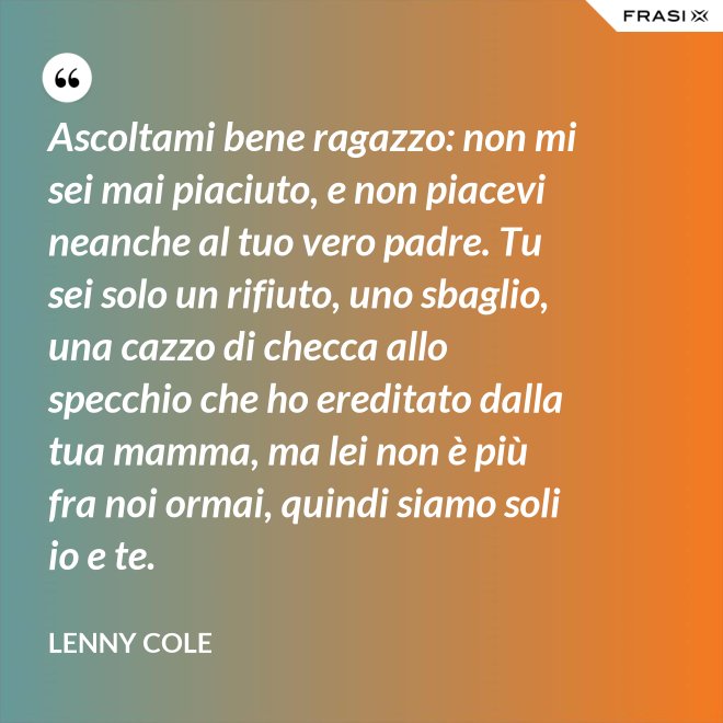 Ascoltami bene ragazzo: non mi sei mai piaciuto, e non piacevi neanche al tuo vero padre. Tu sei solo un rifiuto, uno sbaglio, una cazzo di checca allo specchio che ho ereditato dalla tua mamma, ma lei non è più fra noi ormai, quindi siamo soli io e te. - Lenny Cole