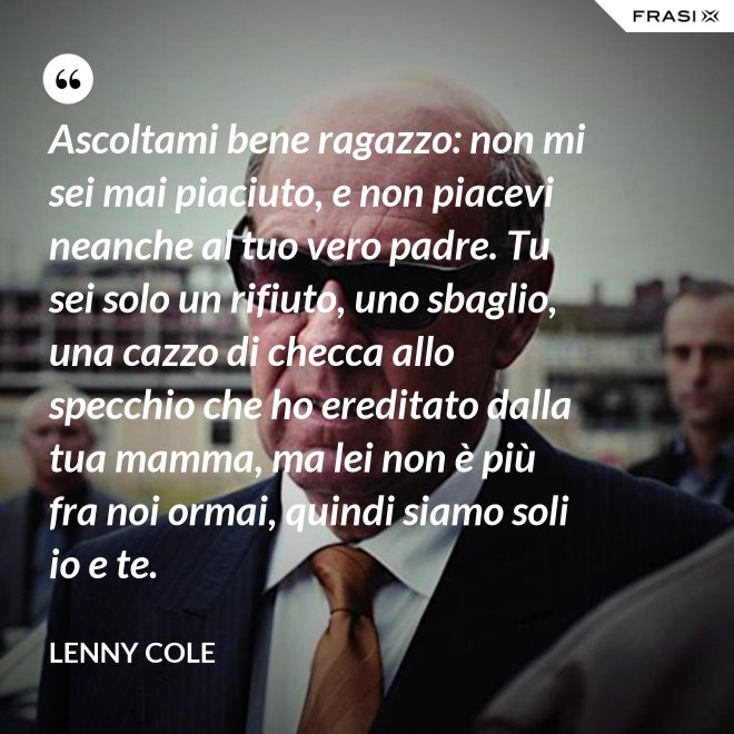 Ascoltami bene ragazzo: non mi sei mai piaciuto, e non piacevi neanche al tuo vero padre. Tu sei solo un rifiuto, uno sbaglio, una cazzo di checca allo specchio che ho ereditato dalla tua mamma, ma lei non è più fra noi ormai, quindi siamo soli io e te. - Lenny Cole