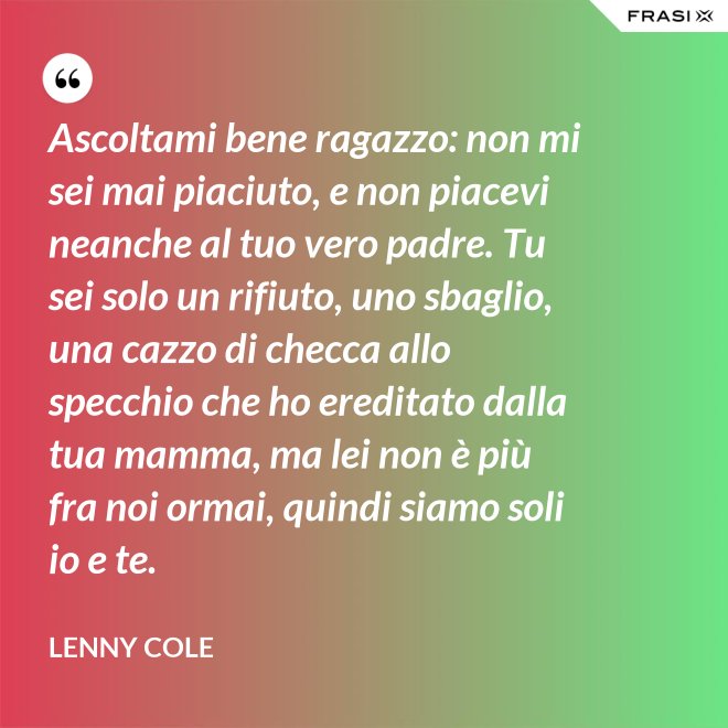 Ascoltami bene ragazzo: non mi sei mai piaciuto, e non piacevi neanche al tuo vero padre. Tu sei solo un rifiuto, uno sbaglio, una cazzo di checca allo specchio che ho ereditato dalla tua mamma, ma lei non è più fra noi ormai, quindi siamo soli io e te. - Lenny Cole