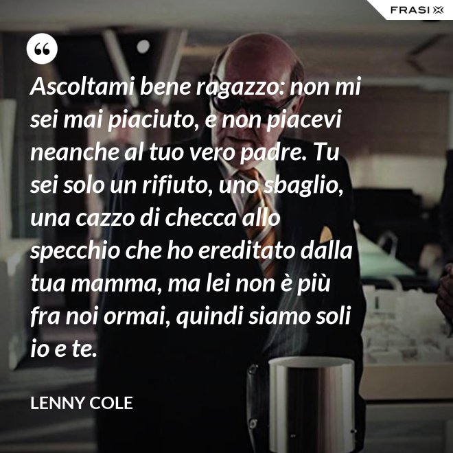 Ascoltami bene ragazzo: non mi sei mai piaciuto, e non piacevi neanche al tuo vero padre. Tu sei solo un rifiuto, uno sbaglio, una cazzo di checca allo specchio che ho ereditato dalla tua mamma, ma lei non è più fra noi ormai, quindi siamo soli io e te. - Lenny Cole