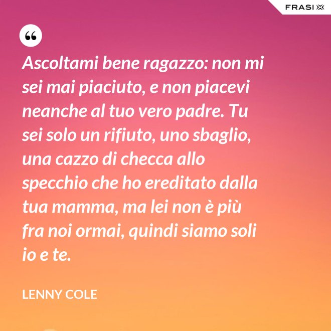 Ascoltami bene ragazzo: non mi sei mai piaciuto, e non piacevi neanche al tuo vero padre. Tu sei solo un rifiuto, uno sbaglio, una cazzo di checca allo specchio che ho ereditato dalla tua mamma, ma lei non è più fra noi ormai, quindi siamo soli io e te. - Lenny Cole