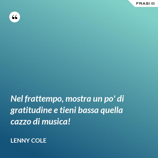 Nel frattempo, mostra un po' di gratitudine e tieni bassa quella cazzo di musica! - Lenny Cole