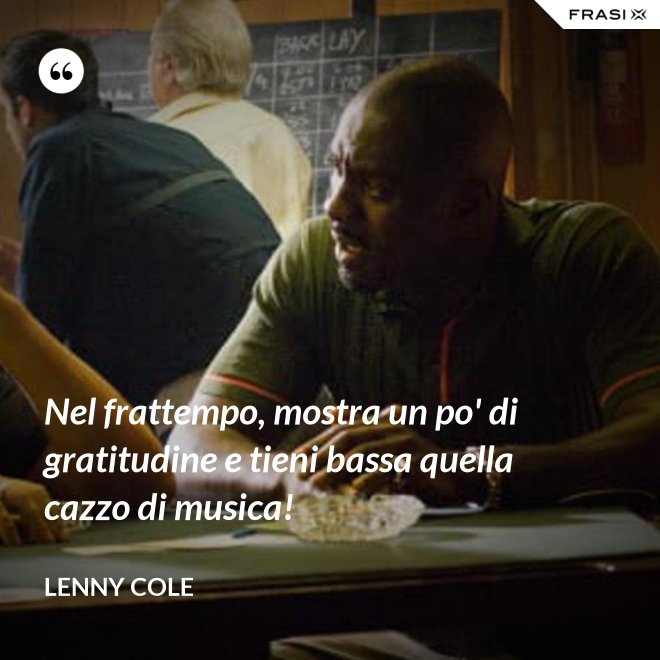 Nel frattempo, mostra un po' di gratitudine e tieni bassa quella cazzo di musica! - Lenny Cole