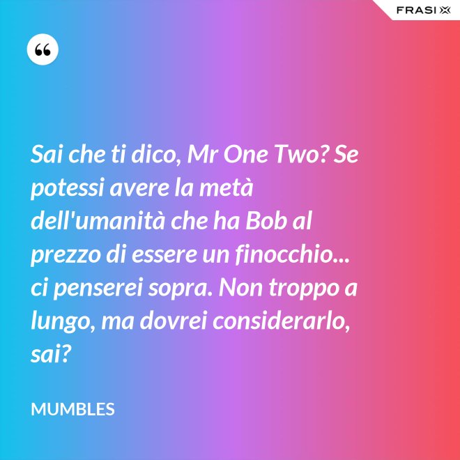 Sai che ti dico, Mr One Two? Se potessi avere la metà dell'umanità che ha Bob al prezzo di essere un finocchio... ci penserei sopra. Non troppo a lungo, ma dovrei considerarlo, sai? - Mumbles