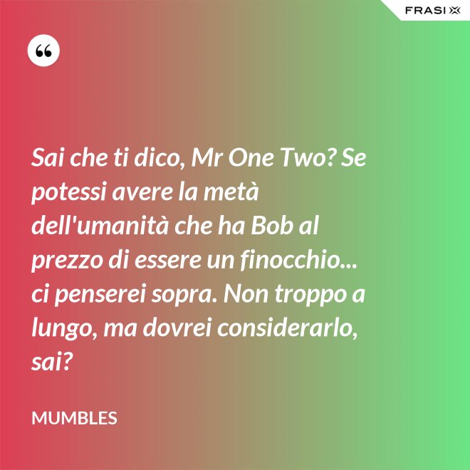 Sai che ti dico, Mr One Two? Se potessi avere la metà dell'umanità che ha Bob al prezzo di essere un finocchio... ci penserei sopra. Non troppo a lungo, ma dovrei considerarlo, sai? - Mumbles