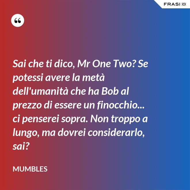 Sai che ti dico, Mr One Two? Se potessi avere la metà dell'umanità che ha Bob al prezzo di essere un finocchio... ci penserei sopra. Non troppo a lungo, ma dovrei considerarlo, sai? - Mumbles