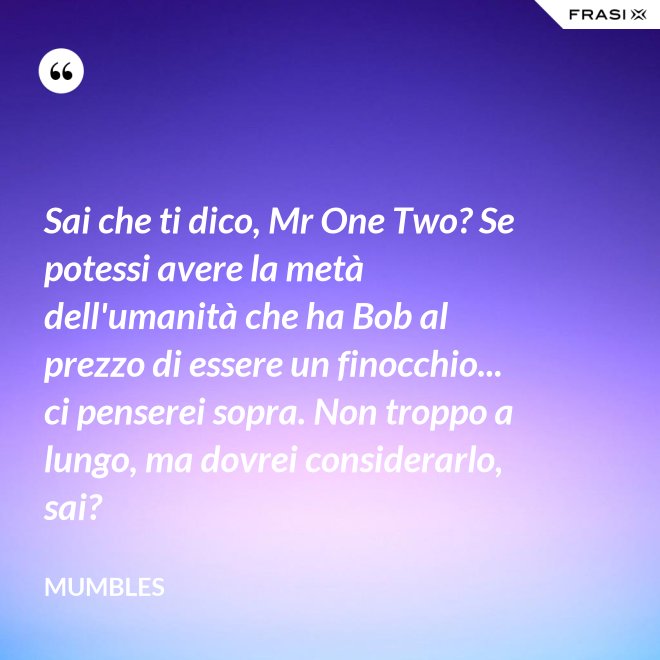 Sai che ti dico, Mr One Two? Se potessi avere la metà dell'umanità che ha Bob al prezzo di essere un finocchio... ci penserei sopra. Non troppo a lungo, ma dovrei considerarlo, sai? - Mumbles