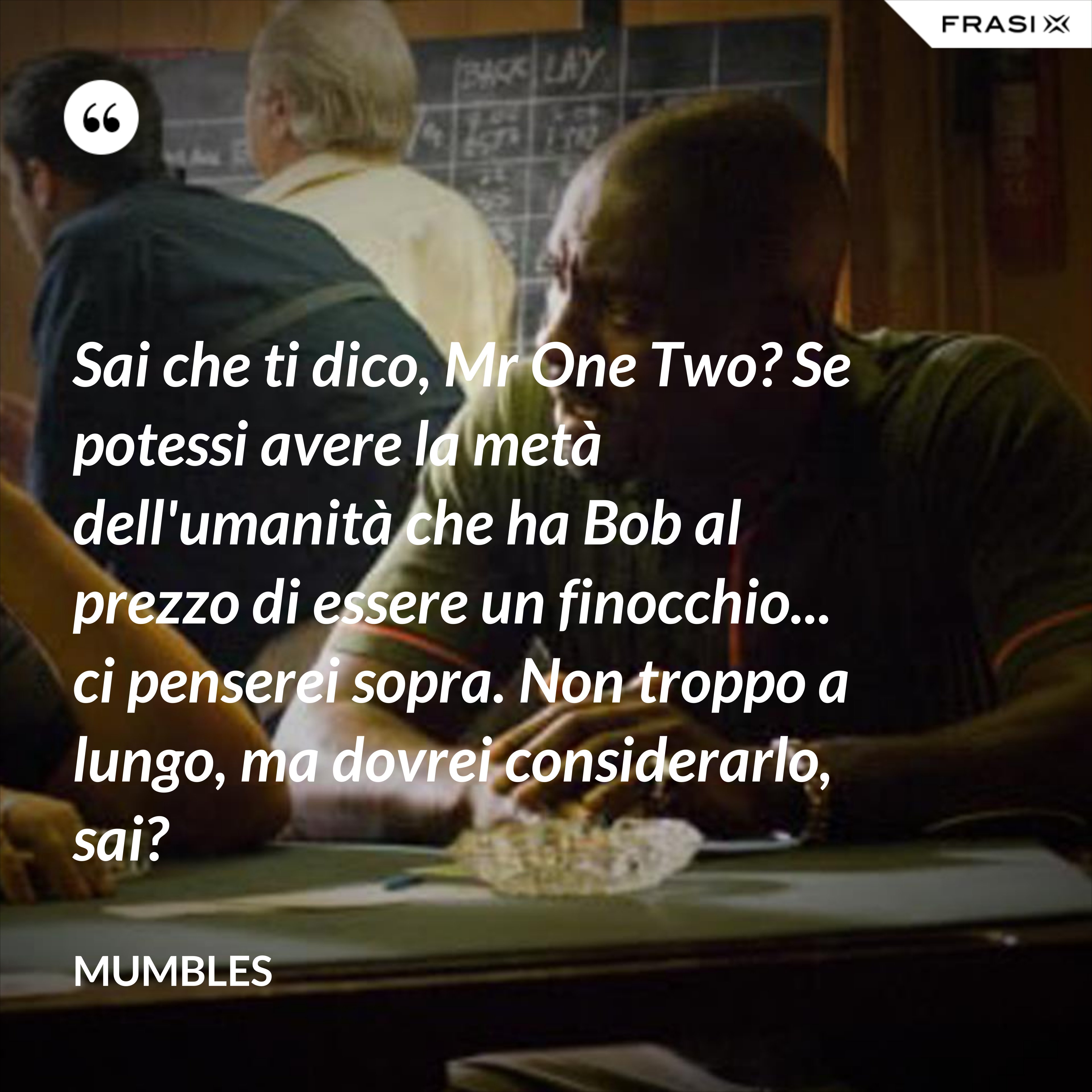 Sai che ti dico, Mr One Two? Se potessi avere la metà dell'umanità che ha Bob al prezzo di essere un finocchio... ci penserei sopra. Non troppo a lungo, ma dovrei considerarlo, sai? - Mumbles