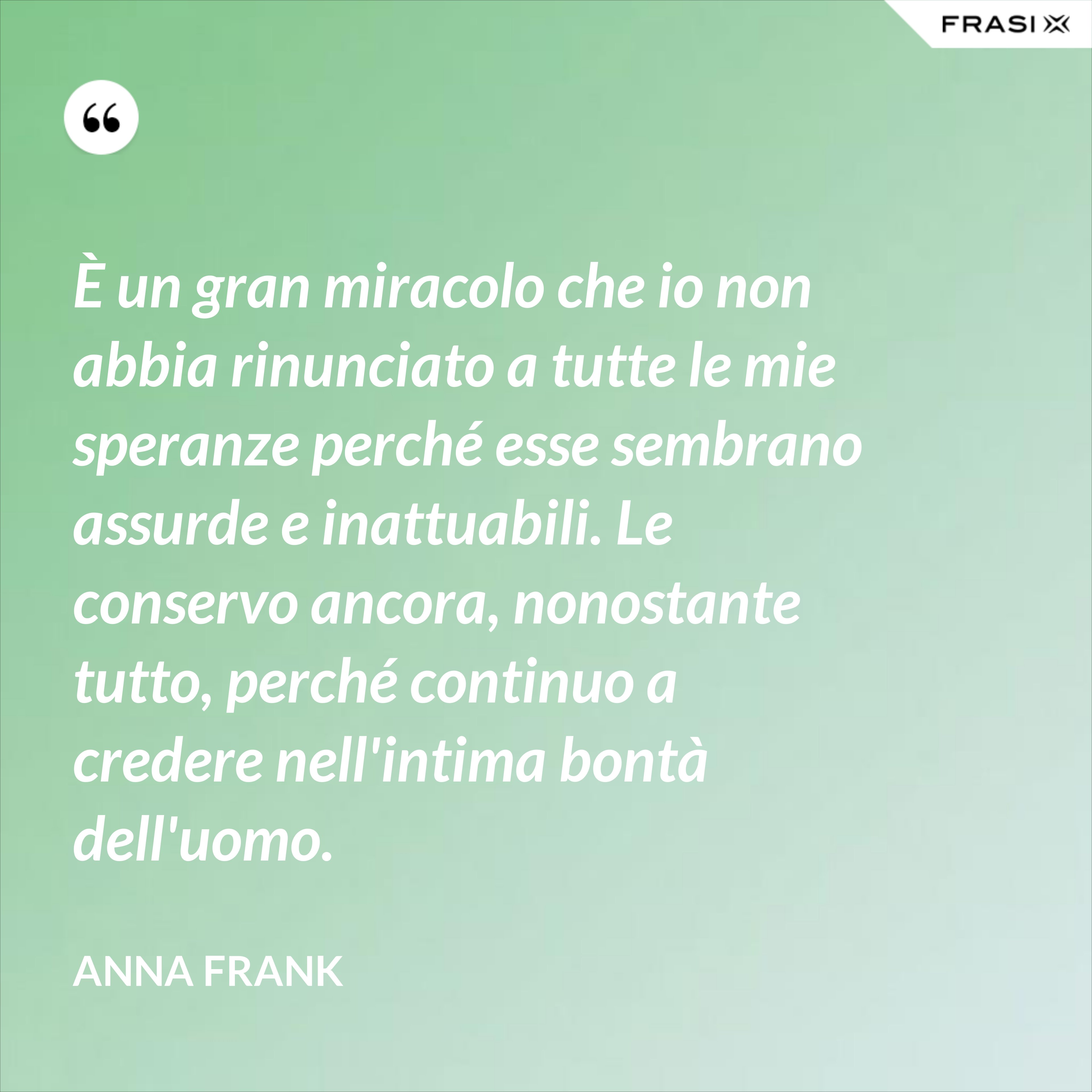 È un gran miracolo che io non abbia rinunciato a tutte le mie speranze perché esse sembrano assurde e inattuabili. Le conservo ancora, nonostante tutto, perché continuo a credere nell'intima bontà dell'uomo. - Anna Frank