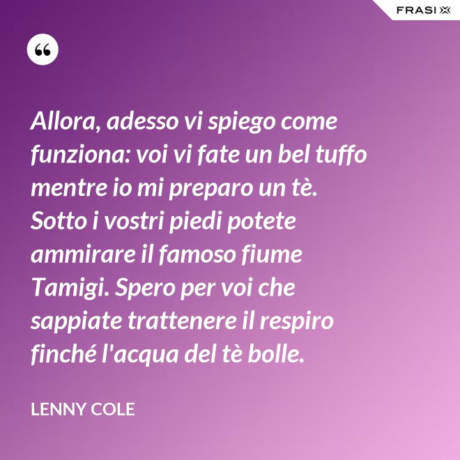 Allora, adesso vi spiego come funziona: voi vi fate un bel tuffo mentre io mi preparo un tè. Sotto i vostri piedi potete ammirare il famoso fiume Tamigi. Spero per voi che sappiate trattenere il respiro finché l'acqua del tè bolle. - Lenny Cole