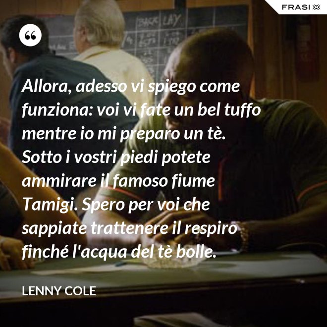 Allora, adesso vi spiego come funziona: voi vi fate un bel tuffo mentre io mi preparo un tè. Sotto i vostri piedi potete ammirare il famoso fiume Tamigi. Spero per voi che sappiate trattenere il respiro finché l'acqua del tè bolle. - Lenny Cole