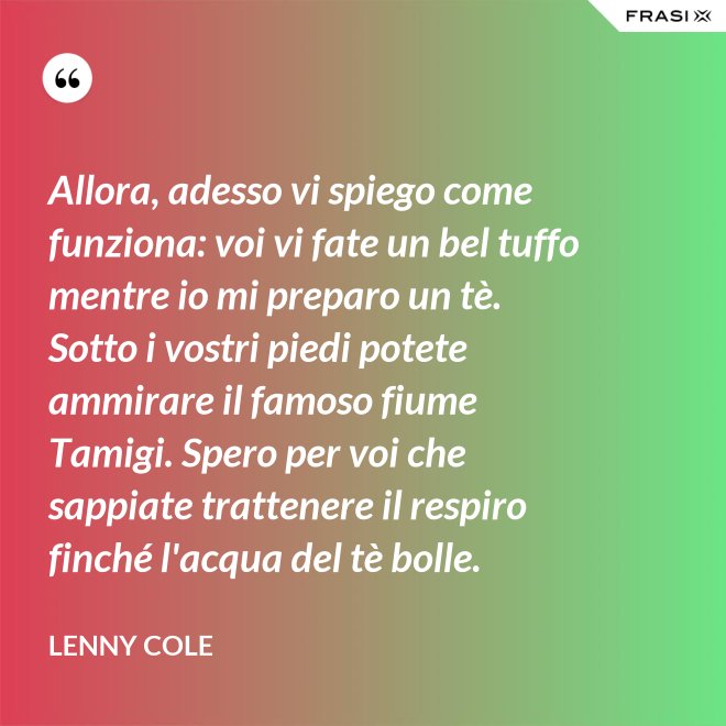 Allora, adesso vi spiego come funziona: voi vi fate un bel tuffo mentre io mi preparo un tè. Sotto i vostri piedi potete ammirare il famoso fiume Tamigi. Spero per voi che sappiate trattenere il respiro finché l'acqua del tè bolle. - Lenny Cole