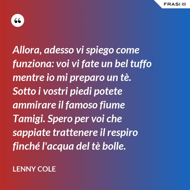 Allora, adesso vi spiego come funziona: voi vi fate un bel tuffo mentre io mi preparo un tè. Sotto i vostri piedi potete ammirare il famoso fiume Tamigi. Spero per voi che sappiate trattenere il respiro finché l'acqua del tè bolle. - Lenny Cole