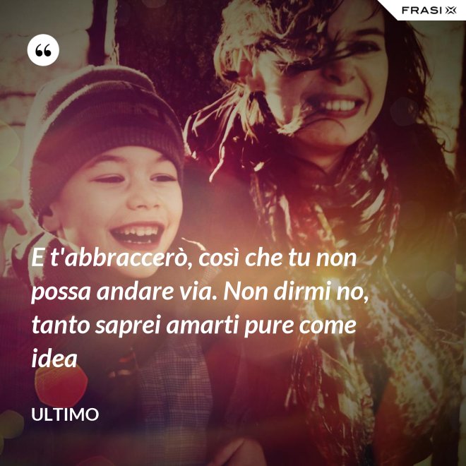 E t'abbraccerò, così che tu non possa andare via. Non dirmi no, tanto saprei amarti pure come idea - Ultimo