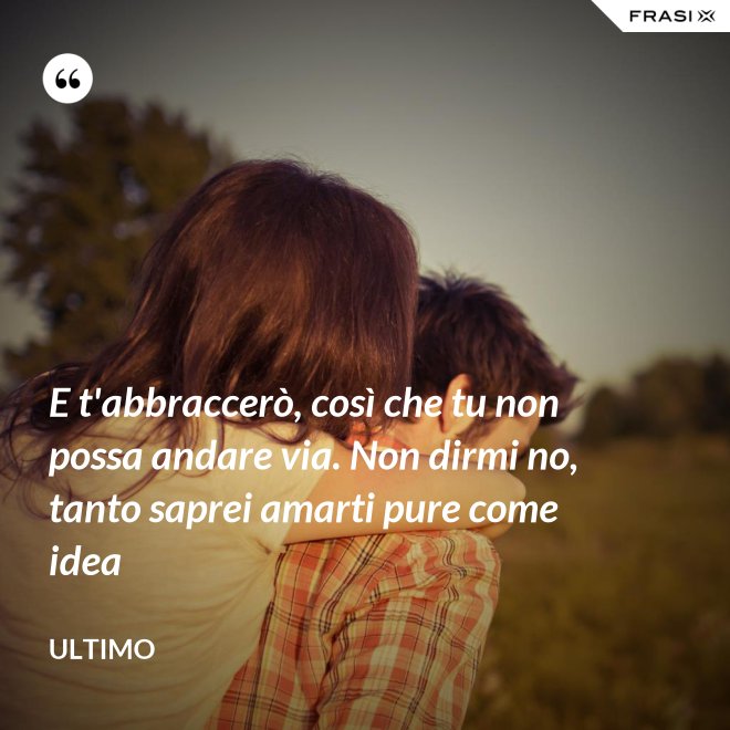 E t'abbraccerò, così che tu non possa andare via. Non dirmi no, tanto saprei amarti pure come idea - Ultimo