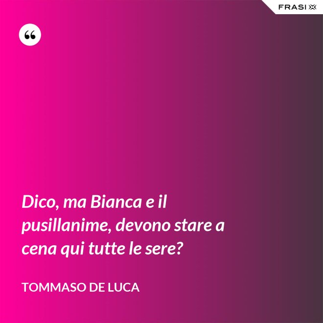 Dico, ma Bianca e il pusillanime, devono stare a cena qui tutte le sere? - Tommaso De Luca