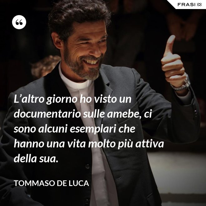 L’altro giorno ho visto un documentario sulle amebe, ci sono alcuni esemplari che hanno una vita molto più attiva della sua. - Tommaso De Luca